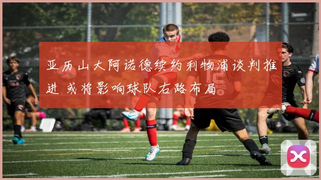 亚历山大阿诺德续约利物浦谈判推进 或将影响球队右路布局