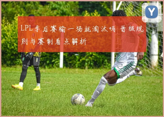 LPL季后赛输一场就淘汰吗 晋级规则与赛制看点解析