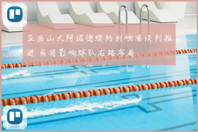 亚历山大阿诺德续约利物浦谈判推进 或将影响球队右路布局