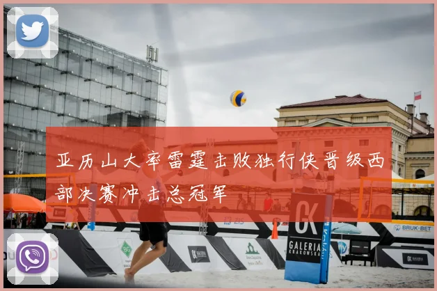 亚历山大率雷霆击败独行侠晋级西部决赛冲击总冠军