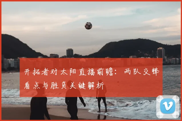 开拓者对太阳直播前瞻：两队交锋看点与胜负关键解析