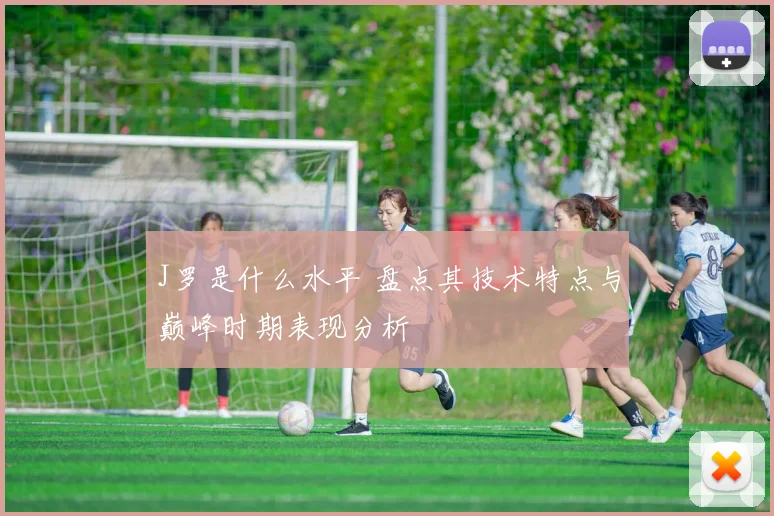 J罗是什么水平 盘点其技术特点与巅峰时期表现分析
