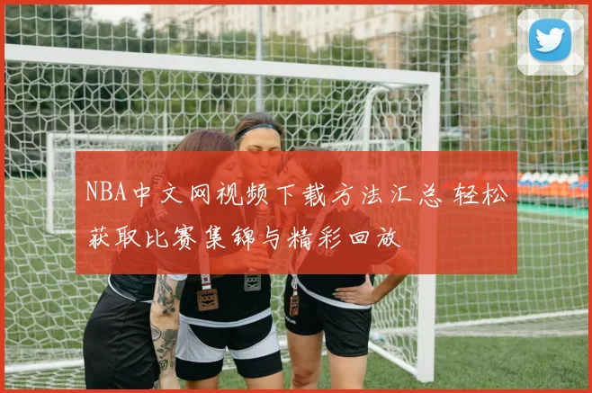NBA中文网视频下载方法汇总 轻松获取比赛集锦与精彩回放