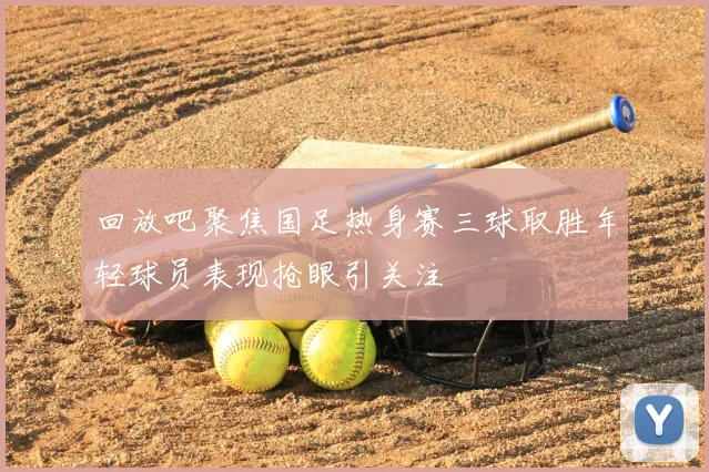 回放吧聚焦国足热身赛三球取胜年轻球员表现抢眼引关注