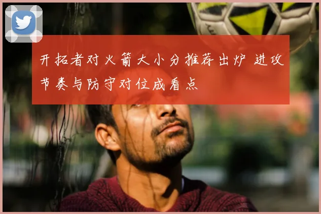 开拓者对火箭大小分推荐出炉 进攻节奏与防守对位成看点