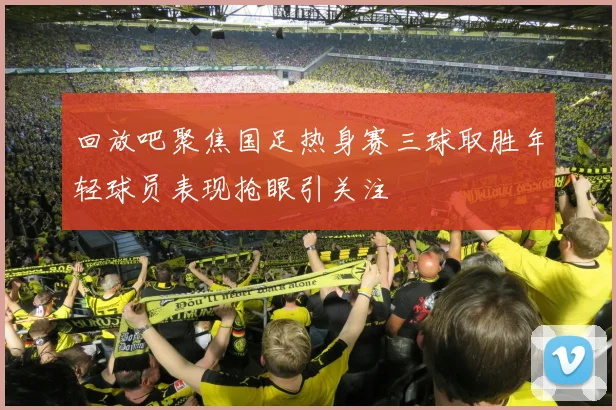 回放吧聚焦国足热身赛三球取胜年轻球员表现抢眼引关注